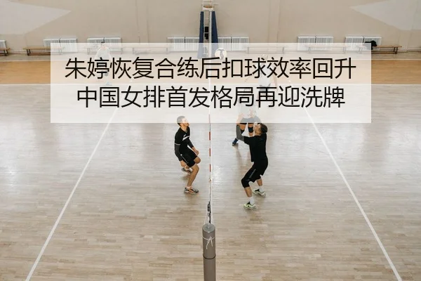 朱婷恢复合练后扣球效率回升 中国女排首发格局再迎洗牌